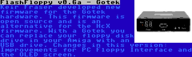 FlashFloppy v0.6a - Gotek | Keir Fraser developed new firmware for the Gotek hardware. This firmware is open source and is an alternative for the HcX firmware. With a Gotek you can replace your floppy disk drive in your Amiga with an USB drive. Changes in this version: Improvements for PC Floppy Interface and the OLED screen.