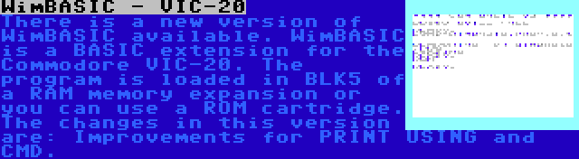 WimBASIC - VIC-20 | There is a new version of WimBASIC available. WimBASIC is a BASIC extension for the Commodore VIC-20. The program is loaded in BLK5 of a RAM memory expansion or you can use a ROM cartridge. The changes in this version are: Improvements for PRINT USING and CMD.