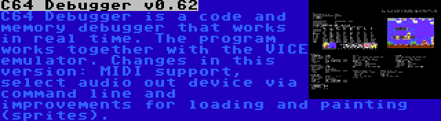 C64 Debugger v0.62 | C64 Debugger is a code and memory debugger that works in real time. The program works together with the VICE emulator. Changes in this version: MIDI support, select audio out device via command line and improvements for loading and painting (sprites).