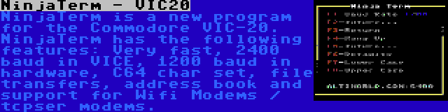 NinjaTerm - VIC20 | NinjaTerm is a new program for the Commodore VIC-20. NinjaTerm has the following features: Very fast, 2400 baud in VICE, 1200 baud in hardware, C64 char set, file transfers, address book and support for Wifi Modems / tcpser modems.