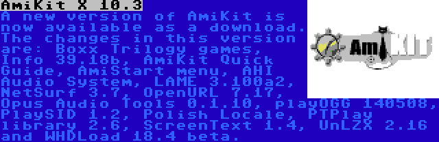 AmiKit X 10.3 | A new version of AmiKit is now available as a download. The changes in this version are: Boxx Trilogy games, Info 39.18b, AmiKit Quick Guide, AmiStart menu, AHI Audio System, LAME 3.100a2, NetSurf 3.7, OpenURL 7.17, Opus Audio Tools 0.1.10, playOGG 140508, PlaySID 1.2, Polish Locale, PTPlay library 2.6, ScreenText 1.4, UnLZX 2.16 and WHDLoad 18.4 beta.