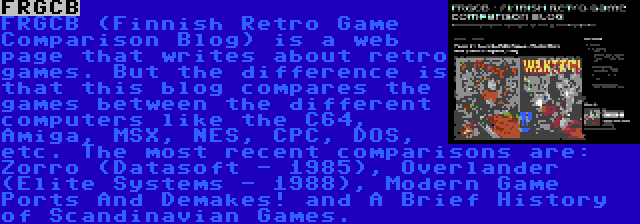 FRGCB | FRGCB (Finnish Retro Game Comparison Blog) is a web page that writes about retro games. But the difference is that this blog compares the games between the different computers like the C64, Amiga, MSX, NES, CPC, DOS, etc. The most recent comparisons are: Zorro (Datasoft - 1985), Overlander (Elite Systems - 1988), Modern Game Ports And Demakes! and A Brief History of Scandinavian Games.
