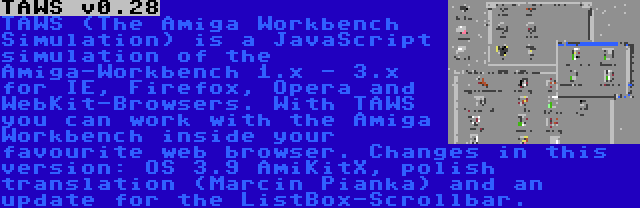 TAWS v0.28 | TAWS (The Amiga Workbench Simulation) is a JavaScript simulation of the Amiga-Workbench 1.x - 3.x for IE, Firefox, Opera and WebKit-Browsers. With TAWS you can work with the Amiga Workbench inside your favourite web browser. Changes in this version: OS 3.9 AmiKitX, polish translation (Marcin Pianka) and an update for the ListBox-Scrollbar.