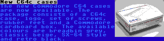 New C64c cases | The new Commodore C64 cases are now available. The package consists of a C64c case, logo, set of screws, rubber feet and a Commodore cardboard box. The available colours are breadbin grey, classic beige, SX-64 style and retro black.