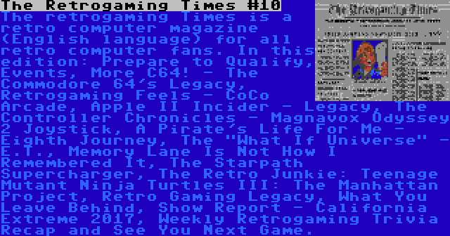 The Retrogaming Times #10 | The retrogaming Times is a retro computer magazine (English language) for all retro computer fans. In this edition: Prepare to Qualify, Events, More C64! - The Commodore 64's Legacy, Retrogaming Feels - CoCo Arcade, Apple II Incider - Legacy, The Controller Chronicles - Magnavox Odyssey 2 Joystick, A Pirate's Life For Me - Eighth Journey, The What If Universe - E.T., Memory Lane Is Not How I Remembered It, The Starpath Supercharger, The Retro Junkie: Teenage Mutant Ninja Turtles III: The Manhattan Project, Retro Gaming Legacy, What You Leave Behind, Show Report - California Extreme 2017, Weekly Retrogaming Trivia Recap and See You Next Game.