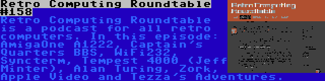 Retro Computing Roundtable #158 | Retro Computing Roundtable is a podcast for all retro computers. In this episode: AmigaOne A1222, Captain's Quarters BBS, WiFi232, Syncterm, Tempest 4000 (Jeff Minter), Alan Turing, Zork, Apple Video and Tezza's Adventures.