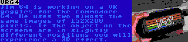 VR64 | Jim 64 is working on a VR goggles for the commodore 64. He uses two almost the same images of 152X200 pixels. If the object on the screens are in slightly different positions you will experience a 3D effect.