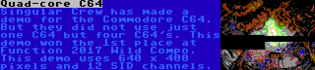 Quad-core C64 | Singular Crew has made a demo for the Commodore C64. But they did not use just one C64 but four C64's. This demo won the 1st place at Function 2017 Wild Compo. This demo uses 640 x 400 pixels and 12 SID channels.