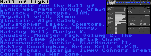 Hall of Light | An update for the Hall of Light web page: Argus, Craig Burlock, Prototype, IAM, MegaBall v4.0, Simon Sinclair, Alan Caleb, Christopher Caleb, Comatose, Power Roller, Blood Money, Raising Hell, Martyn R. Chudley, Monster Pack Volume 2, The Killing Game Show, Charlie Chimp, Neuromancer, Marble, SideWinder II, Ashley Cunningham, Brian Bell, B.P.M. Promotions, Lazarus, Jimmy Connors Great Courts 2 and War Zone.