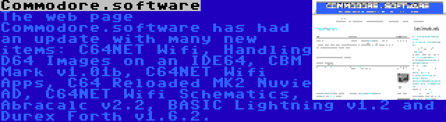 Commodore.software | The web page Commodore.software has had an update with many new items: C64NET Wifi, Handling D64 Images on an IDE64, CBM Mark v1.01b, C64NET Wifi Apps, C64 Reloaded MK2 Nuvie AD, C64NET Wifi Schematics, Abracalc v2.2, BASIC Lightning v1.2 and Durex Forth v1.6.2.