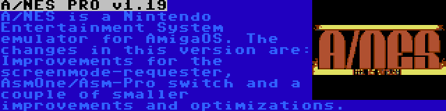 A/NES PRO v1.19 | A/NES is a Nintendo Entertainment System emulator for AmigaOS. The changes in this version are: Improvements for the screenmode-requester, AsmOne/Asm-Pro switch and a couple of smaller improvements and optimizations.