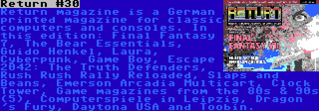 Return #30 | Return magazine is a German printed magazine for classic computers and consoles. In this edition: Final Fantasy 7, The Bear Essentials, Guido Henkel, Laura, Cyberpunk, Game Boy, Escape 2042: The Truth Defenders, Rush Rush Rally Reloaded, Slaps and Beans, Emerson Arcadia Multicart, Clock Tower, Game magazines from the 80s & 90s (5), Computerspiele in Leipzig, Dragon 's Fury, Daytona USA and Toobin.