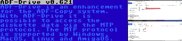 ADF-Drive v0.621 | ADF-Drive is an enhancement for the ADF-Copy system. With ADF-Drive it is possible to access the diskette data via the MTP protocol. The MTP protocol is supported by Windows, MacOS, Linux and AmigaOS.