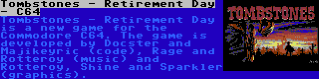 Tombstones - Retirement Day - C64 | Tombstones - Retirement Day is a new game for the Commodore C64. The game is developed by Docster and Majikeyric (code), Rage and Rotteroy (music) and Rotteroy, Shine and Sparkler (graphics).