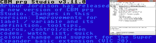 CBM prg Studio v3.11.0 | Arthur Jordison has released a new version of CBM prg Studio. Changes in this version: Improvements for label / variable and its definition, tooltips, macros, control/screen codes, watch list, quick colour change and support for the Super Expander basic extension (VIC 20).