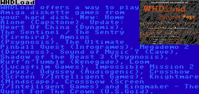 WHDLoad | WHDLoad offers a way to play Amiga diskette games from your hard disk. New: Home Alone (Capstone). Update: Heart Of China (Dynamix), The Sentinel / The Sentry (Firebird), Amnios (Psygnosis), The Ultimate Pinball Quest (Infogrames), Megademo 2 (Darkness), Sound of Music 7 (Cave), Shadow of the Beast 3 (Psygnosis), Ruff'n'Tumble (Renegade), Loom (Lucasfilm Games), Impossible Mission 2 (Epyx), Odyssey (Audiogenic), Crossbow (Screen 7/Intelligent Games), Knightmare (Mindscape), Crossbow (Screen 7/Intelligent Games) and Kingmaker - The Quest For The Crown (U.S.Gold).