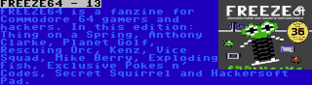 FREEZE64 - 13 | FREEZE64 is a fanzine for Commodore 64 gamers and hackers. In this edition: Thing on a Spring, Anthony Clarke, Planet Golf, Rescuing Orc, Kenz, Vice Squad, Mike Berry, Exploding Fish, Exclusive Pokes n' Codes, Secret Squirrel and Hackersoft Pad.