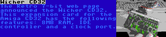 Wicher CD32 | The Retro 7-bit web page announced the Wicher CD32. This expansion card for the Amiga CD32 has the following features: 8MB RAM, IDE controller and a clock port.