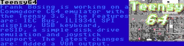 Teensy64 | Frank Bösing is working on a Commodore C64 emulator with the Teensy 3.6. The Features are: IEC Bus, ILI9341 SPI display, USB keyboard, reSID, a simple disk drive emulation and joystick support. The latest changes are: Added a VGA output.