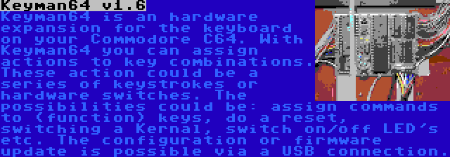 Keyman64 v1.6 | Keyman64 is an hardware expansion for the keyboard on your Commodore C64. With Keyman64 you can assign actions to key combinations. These action could be a series of keystrokes or hardware switches. The possibilities could be: assign commands to (function) keys, do a reset, switching a Kernal, switch on/off LED's etc. The configuration or firmware update is possible via a USB connection.