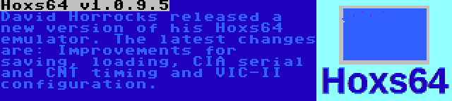 Hoxs64 v1.0.9.5 | David Horrocks released a new version of his Hoxs64 emulator. The latest changes are: Improvements for saving, loading, CIA serial and CNT timing and VIC-II configuration.