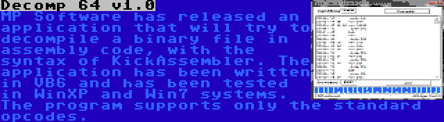 Decomp 64 v1.0 | MP Software has released an application that will try to decompile a binary file in assembly code, with the syntax of KickAssembler. The application has been written in VB6 and has been tested in WinXP and Win7 systems. The program supports only the standard opcodes.