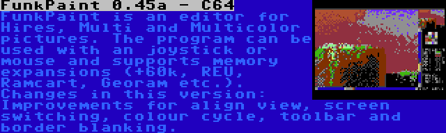 FunkPaint 0.45a - C64 | FunkPaint is an editor for Hires, Multi and Multicolor pictures. The program can be used with an joystick or mouse and supports memory expansions (+60k, REU, Ramcart, Georam etc.). Changes in this version: Improvements for align view, screen switching, colour cycle, toolbar and border blanking.