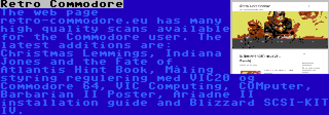 Retro Commodore | The web page retro-commodore.eu has many high quality scans available for the Commodore user. The latest additions are: Christmas Lemmings, Indiana Jones and the Fate of Atlantis Hint Book, Måling styring regulering med VIC20 og Commodore 64, VIC Computing, COMputer, Barbarian II Poster, Ariadne II installation guide and Blizzard SCSI-KIT IV.