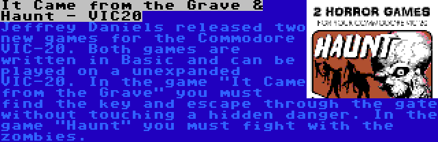 It Came from the Grave & Haunt - VIC20 | Jeffrey Daniels released two new games for the Commodore VIC-20. Both games are written in Basic and can be played on a unexpanded VIC-20. In the game It Came from the Grave you must find the key and escape through the gate without touching a hidden danger. In the game Haunt you must fight with the zombies.