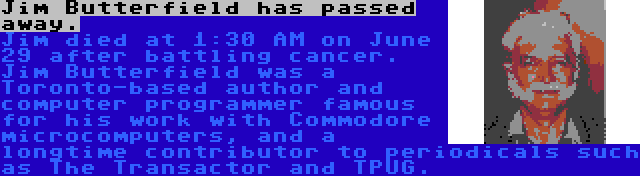 Jim Butterfield has passed away. | Jim died at 1:30 AM on June 29 after battling cancer. Jim Butterfield was a Toronto-based author and computer programmer famous for his work with Commodore microcomputers, and a longtime contributor to periodicals such as The Transactor and TPUG.