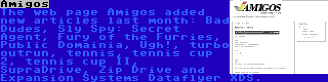 Amigos | The web page Amigos added new articles last month: Bad Dudes, Sly Spy: Secret Agent, Fury of the Furries, Public Domainia, Ugh!, turbo outrun, tennis, tennis cup 2, tennis cup II, SupraDrive, Zip Drive and Expansion Systems Dataflyer XDS.