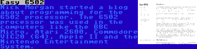 Easy 6502 | Nick Morgan started a blog about programming for the 6502 processor. The 6502 processor was used in the computers like the BBC Micro, Atari 2600, Commodore VIC20 (64), Apple II and the Nintendo Entertainment System.