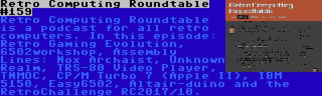 Retro Computing Roundtable #159 | Retro Computing Roundtable is a podcast for all retro computers. In this episode: Retro Gaming Evolution, 6502workshop, Assembly Lines: Nox Archaist, Unknown Realm, TRS-80 Video Player, TNMOC, CP/M Turbo 7 (Apple II), IBM 5150, Easy6502, Altair-duino and the RetroChallenge RC2017/10.