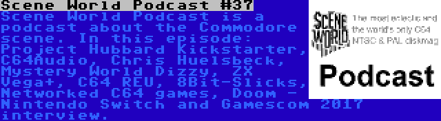 Scene World Podcast #37 | Scene World Podcast is a podcast about the Commodore scene. In this episode: Project Hubbard Kickstarter, C64Audio, Chris Huelsbeck, Mystery World Dizzy, ZX Vega+, C64 REU, 8Bit-Slicks, Networked C64 games, Doom - Nintendo Switch and Gamescom 2017 interview.