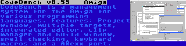 CodeBench v0.55 - Amiga | CodeBench is a management system for the Amiga for various programming languages. Features: Project window, multiple targets, integrated editor, clip manager and build window, spell checking, keyboard macros and a ARexx port.