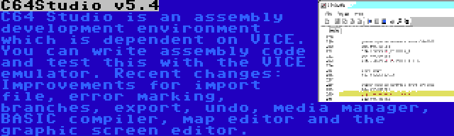 C64Studio v5.4 | C64 Studio is an assembly development environment which is dependent on VICE. You can write assembly code and test this with the VICE emulator. Recent changes: Improvements for import file, error marking, branches, export, undo, media manager, BASIC compiler, map editor and the graphic screen editor.