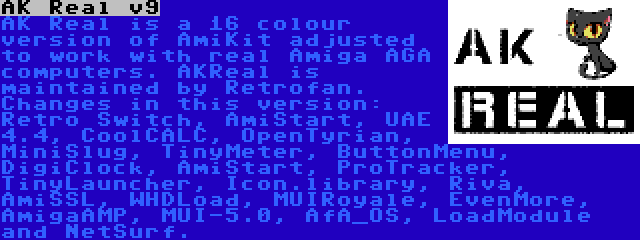 AK Real v9 | AK Real is a 16 colour version of AmiKit adjusted to work with real Amiga AGA computers. AKReal is maintained by Retrofan. Changes in this version: Retro Switch, AmiStart, UAE 4.4, CoolCALC, OpenTyrian, MiniSlug, TinyMeter, ButtonMenu, DigiClock, AmiStart, ProTracker, TinyLauncher, Icon.library, Riva, AmiSSL, WHDLoad, MUIRoyale, EvenMore, AmigaAMP, MUI-5.0, AfA_OS, LoadModule and NetSurf.