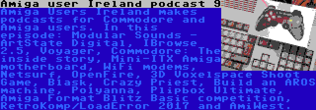 Amiga user Ireland podcast 9 | Amiga Users Ireland makes podcasts for Commodore and Amiga users. In this episode: Modular Sounds - ArtState Digital, IBrowse 2.5, Voyager, Commodore: The inside story, Mini-ITX Amiga motherboard, WiFi modems, Netsurf, OpenFire, 3D Voxelspace Shoot Game, Blask, Crazy Priest, Build an AROS machine, Polyanna, Plipbox Ultimate, Amiga Format Blitz Basic competition, RetroKomp/LoadError 2017 and AmiWest.