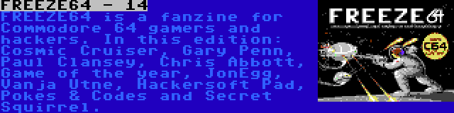 FREEZE64 - 14 | FREEZE64 is a fanzine for Commodore 64 gamers and hackers. In this edition: Cosmic Cruiser, Gary Penn, Paul Clansey, Chris Abbott, Game of the year, JonEgg, Vanja Utne, Hackersoft Pad, Pokes & Codes and Secret Squirrel.