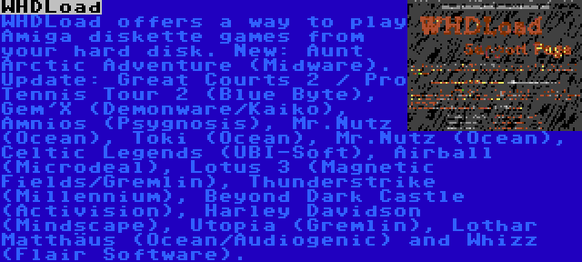 WHDLoad | WHDLoad offers a way to play Amiga diskette games from your hard disk. New: Aunt Arctic Adventure (Midware). Update: Great Courts 2 / Pro Tennis Tour 2 (Blue Byte), Gem'X (Demonware/Kaiko), Amnios (Psygnosis), Mr.Nutz (Ocean), Toki (Ocean), Mr.Nutz (Ocean), Celtic Legends (UBI-Soft), Airball (Microdeal), Lotus 3 (Magnetic Fields/Gremlin), Thunderstrike (Millennium), Beyond Dark Castle (Activision), Harley Davidson (Mindscape), Utopia (Gremlin), Lothar Matthäus (Ocean/Audiogenic) and Whizz (Flair Software).