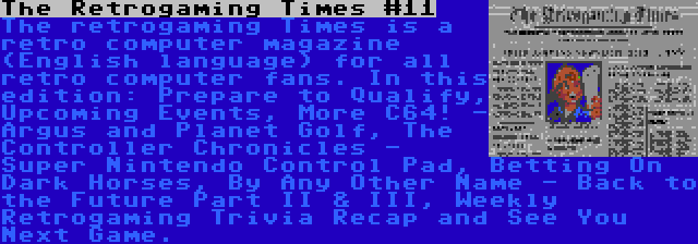 The Retrogaming Times #11 | The retrogaming Times is a retro computer magazine (English language) for all retro computer fans. In this edition: Prepare to Qualify, Upcoming Events, More C64! - Argus and Planet Golf, The Controller Chronicles - Super Nintendo Control Pad, Betting On Dark Horses, By Any Other Name - Back to the Future Part II & III, Weekly Retrogaming Trivia Recap and See You Next Game.