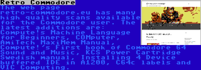 Retro Commodore | The web page retro-commodore.eu has many high quality scans available for the Commodore user. The latest additions are: Compute!s Machine Language for Beginners, COMputer, AmiTech MaxiMem Manual, Compute!'s First book of Commodore 64 Sound and Music, KCS Power Cartridge Swedish manual, Installing 4 Device buffered IDE in A1200, C64c labels and VIC Computing.