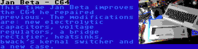 Jan Beta - C64 | This time Jan Beta improves the C64 he repaired previous. The modifications are: new electrolytic capacitors, voltage regulators, a bridge rectifier, heatsinks, bwack's kernal switcher and a new case.