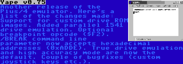 Yape v0.75 | Another release of the Plus/4 emulator. Here's a list of the changes made: Support for custom drive ROM images. Added parallel 1541 drive emulation. Optional breakpoint opcode ($F2). /BREAK command line parameter now accepts hexadecimal addresses (0xADDE). True drive emulation and high accuracy mode are now the default. Couple of bugfixes (custom joystick keys etc.).