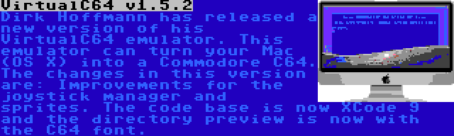 VirtualC64 v1.5.2 | Dirk Hoffmann has released a new version of his VirtualC64 emulator. This emulator can turn your Mac (OS X) into a Commodore C64. The changes in this version are: Improvements for the joystick manager and sprites. The code base is now XCode 9 and the directory preview is now with the C64 font.