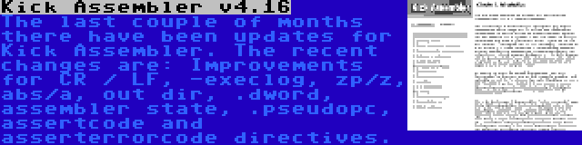 Kick Assembler v4.16 | The last couple of months there have been updates for Kick Assembler. The recent changes are: Improvements for CR / LF, -execlog, zp/z, abs/a, out dir, .dword, assembler state, .pseudopc, assertcode and asserterrorcode directives.