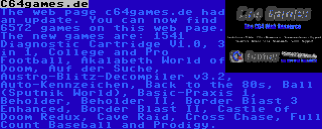 C64games.de | The web page c64games.de had an update. You can now find 6572 games on this web page. The new games are: 1541 Diagnostic Cartridge V1.0, 3 in 1, College and Pro Football, Akalabeth World of Doom, Auf der Suche, Austro-Blitz-Decompiler v3.2, Auto-Kennzeichen, Back to the 80s, Ball (Sputnik World), Basic-Praxis 1, Beholder, Beholder II, Border Blast 3 Enhanced, Border Blast II, Castle of Doom Redux, Cave Raid, Cross Chase, Full Count Baseball and Prodigy.