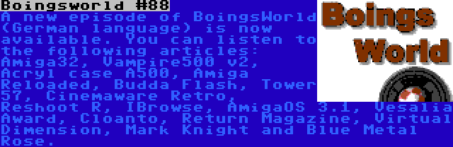 Boingsworld #88 | A new episode of BoingsWorld (German language) is now available. You can listen to the following articles: Amiga32, Vampire500 v2, Acryl case A500, Amiga Reloaded, Budda Flash, Tower 57, Cinemaware Retro, Reshoot R, IBrowse, AmigaOS 3.1, Vesalia Award, Cloanto, Return Magazine, Virtual Dimension, Mark Knight and Blue Metal Rose.