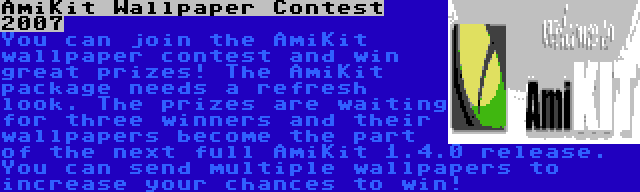 AmiKit Wallpaper Contest 2007 | You can join the AmiKit wallpaper contest and win great prizes! The AmiKit package needs a refresh look. The prizes are waiting for three winners and their wallpapers become the part of the next full AmiKit 1.4.0 release. You can send multiple wallpapers to increase your chances to win!