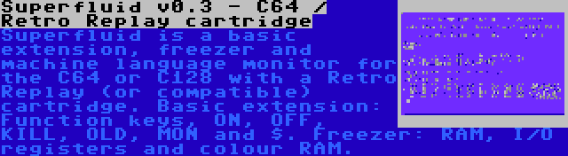 Superfluid v0.3 - C64 / Retro Replay cartridge | Superfluid is a basic extension, freezer and machine language monitor for the C64 or C128 with a Retro Replay (or compatible) cartridge. Basic extension: Function keys, ON, OFF, KILL, OLD, MON and $. Freezer: RAM, I/O registers and colour RAM.